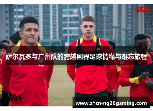 萨尔瓦多与广州队的跨越国界足球情缘与难忘旅程 萨尔瓦多与广州队的跨越国界足球情缘与难忘旅程