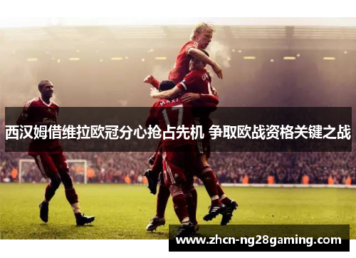 西汉姆借维拉欧冠分心抢占先机 争取欧战资格关键之战 西汉姆借维拉欧冠分心抢占先机 争取欧战资格关键之战