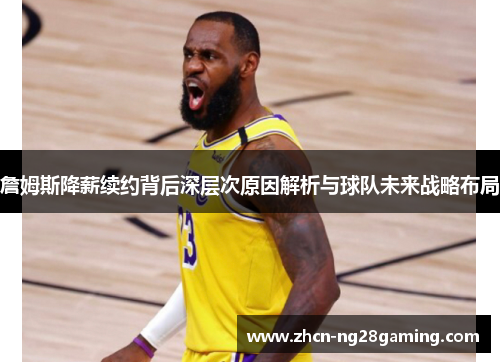 詹姆斯降薪续约背后深层次原因解析与球队未来战略布局 詹姆斯降薪续约背后深层次原因解析与球队未来战略布局