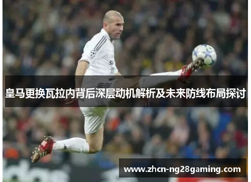 皇马更换瓦拉内背后深层动机解析及未来防线布局探讨 皇马更换瓦拉内背后深层动机解析及未来防线布局探讨