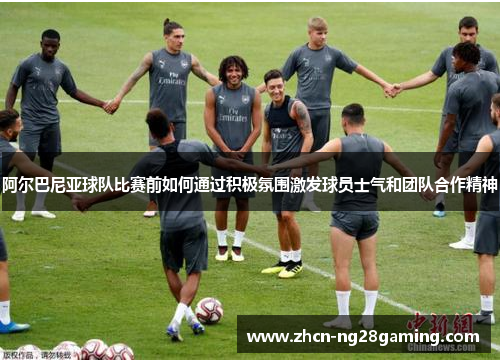 阿尔巴尼亚球队比赛前如何通过积极氛围激发球员士气和团队合作精神