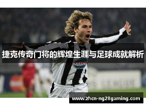 捷克传奇门将的辉煌生涯与足球成就解析 捷克传奇门将的辉煌生涯与足球成就解析