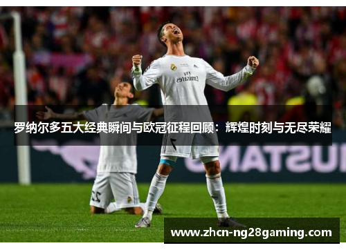 罗纳尔多五大经典瞬间与欧冠征程回顾：辉煌时刻与无尽荣耀