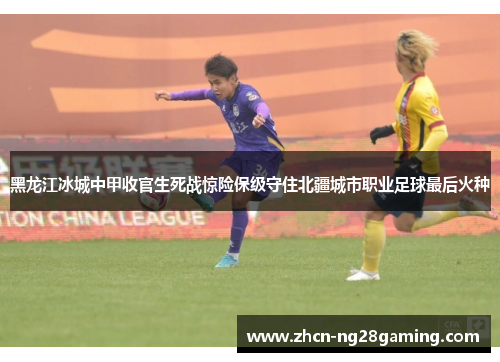 黑龙江冰城中甲收官生死战惊险保级守住北疆城市职业足球最后火种