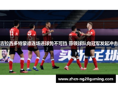 吉拉西多特蒙德连场进球势不可挡 带领球队向冠军发起冲击 吉拉西多特蒙德连场进球势不可挡 带领球队向冠军发起冲击