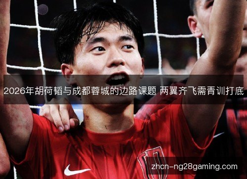 2026年胡荷韬与成都蓉城的边路课题 两翼齐飞需青训打底 2026年胡荷韬与成都蓉城的边路课题 两翼齐飞需青训打底